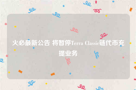 火必最新公告 将暂停Terra Classic链代币充提业务-第1张图片-芝麻交易所下载 火必最新公告 将暂停Terra Classic链代币充提业务-第1张图片-芝麻交易所下载